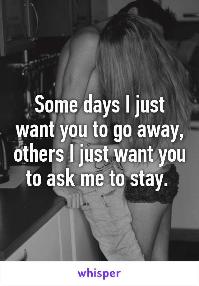 Some days I just want you to go away, others I just want you to ask me to stay. 