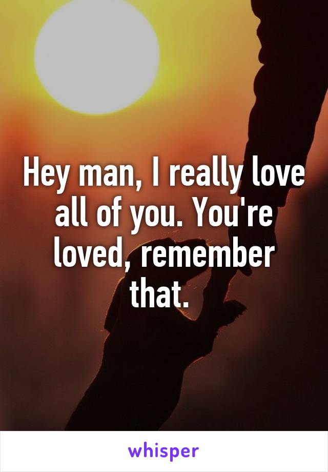 Hey man, I really love all of you. You're loved, remember that. 