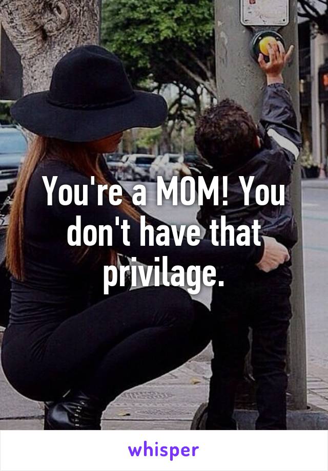 You're a MOM! You don't have that privilage.