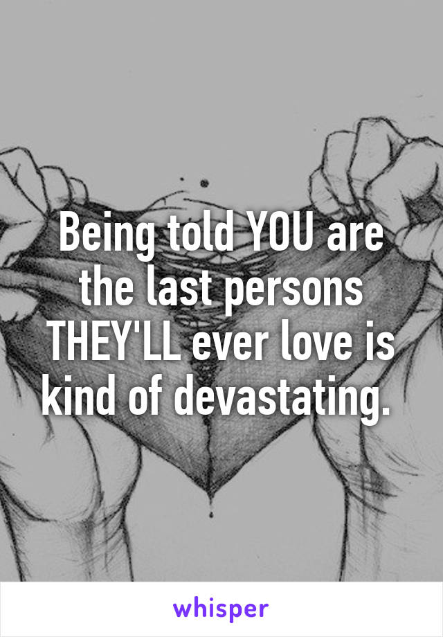 Being told YOU are the last persons THEY'LL ever love is kind of devastating. 