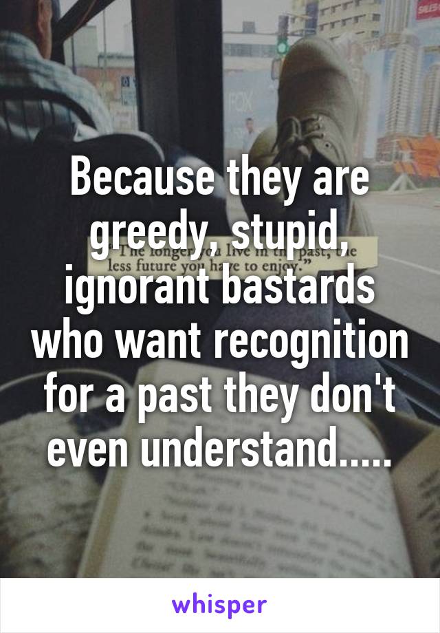 Because they are greedy, stupid, ignorant bastards who want recognition for a past they don't even understand.....