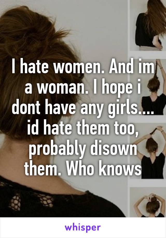 I hate women. And im a woman. I hope i dont have any girls.... id hate them too, probably disown them. Who knows