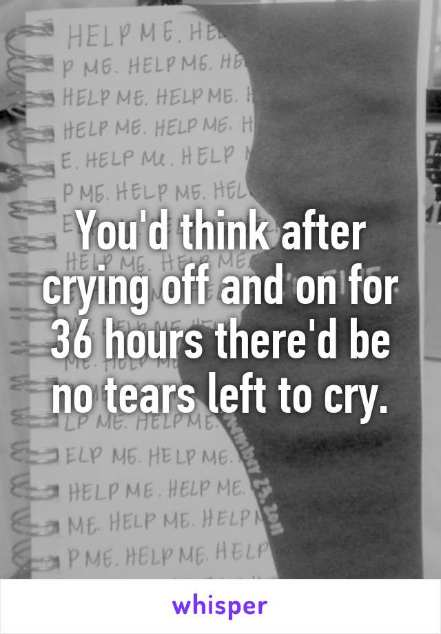 You'd think after crying off and on for 36 hours there'd be no tears left to cry.