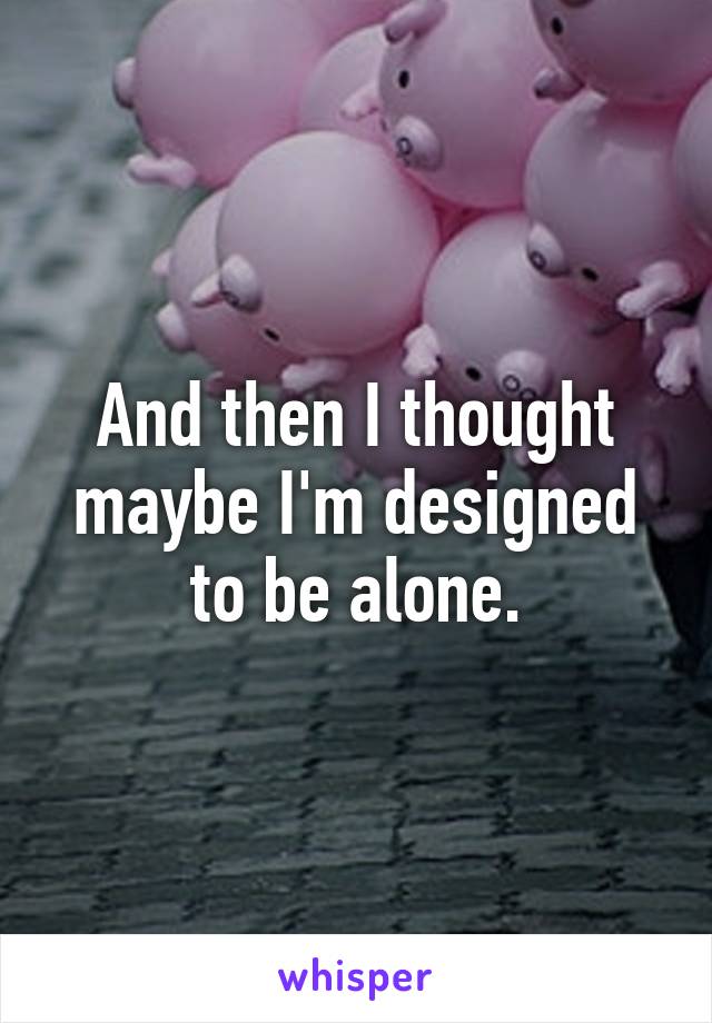 And then I thought maybe I'm designed to be alone.