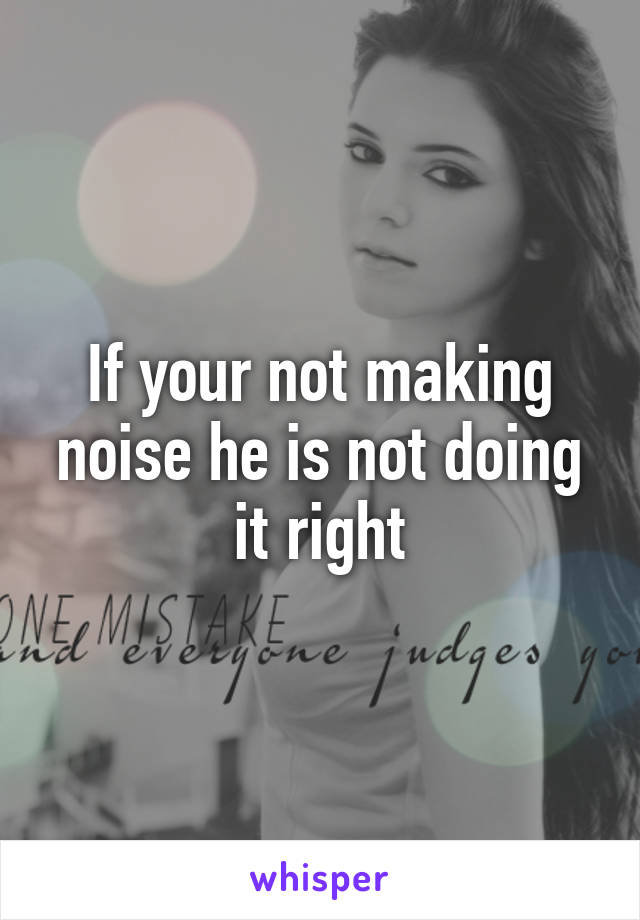 If your not making noise he is not doing it right