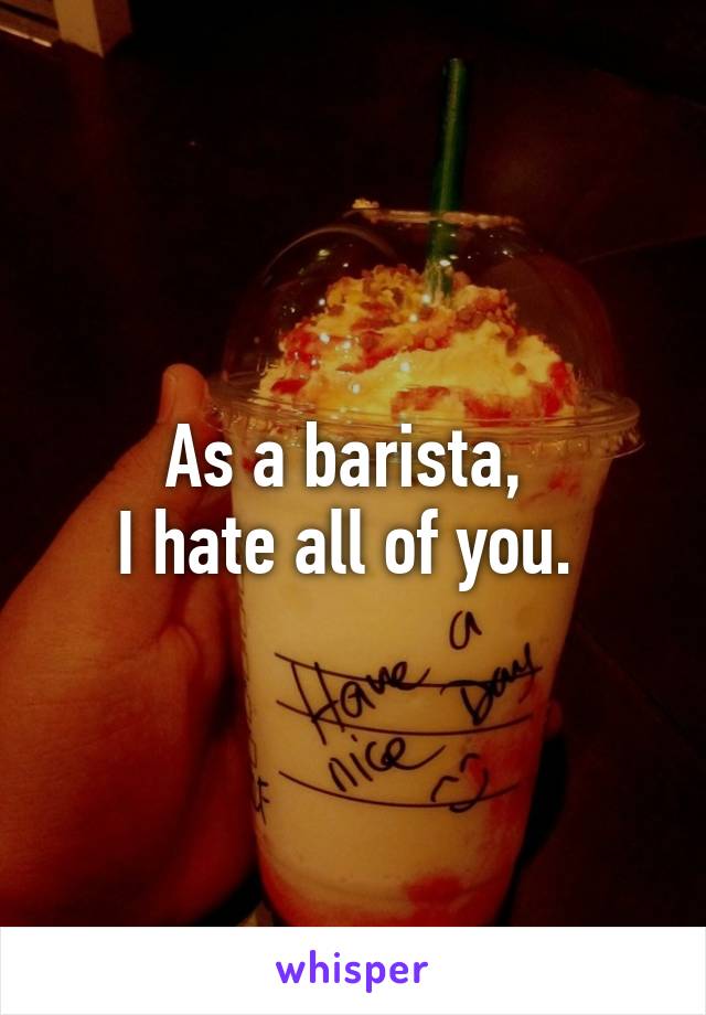 As a barista, 
I hate all of you. 