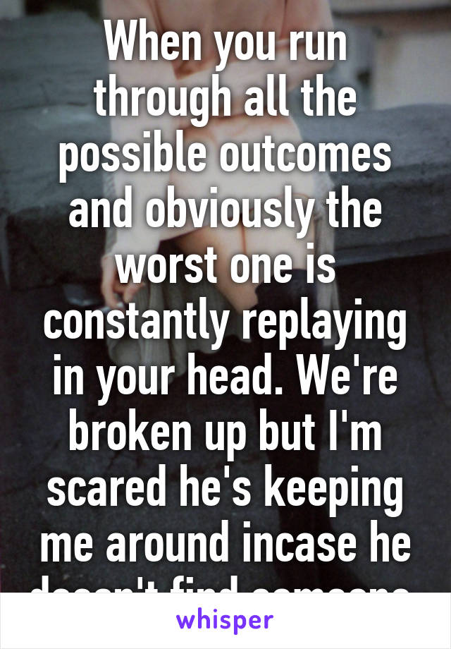 When you run through all the possible outcomes and obviously the worst one is constantly replaying in your head. We're broken up but I'm scared he's keeping me around incase he doesn't find someone.