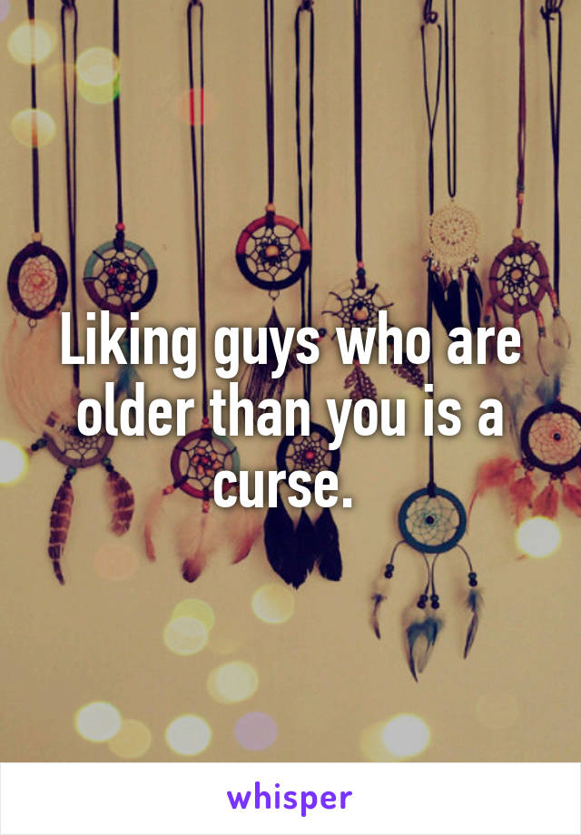 Liking guys who are older than you is a curse. 