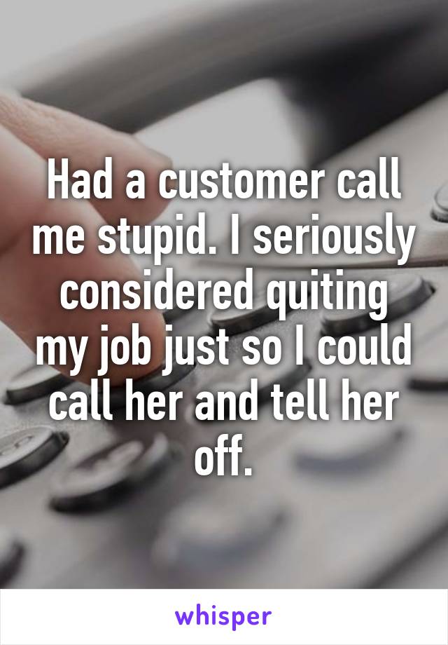 Had a customer call me stupid. I seriously considered quiting my job just so I could call her and tell her off.