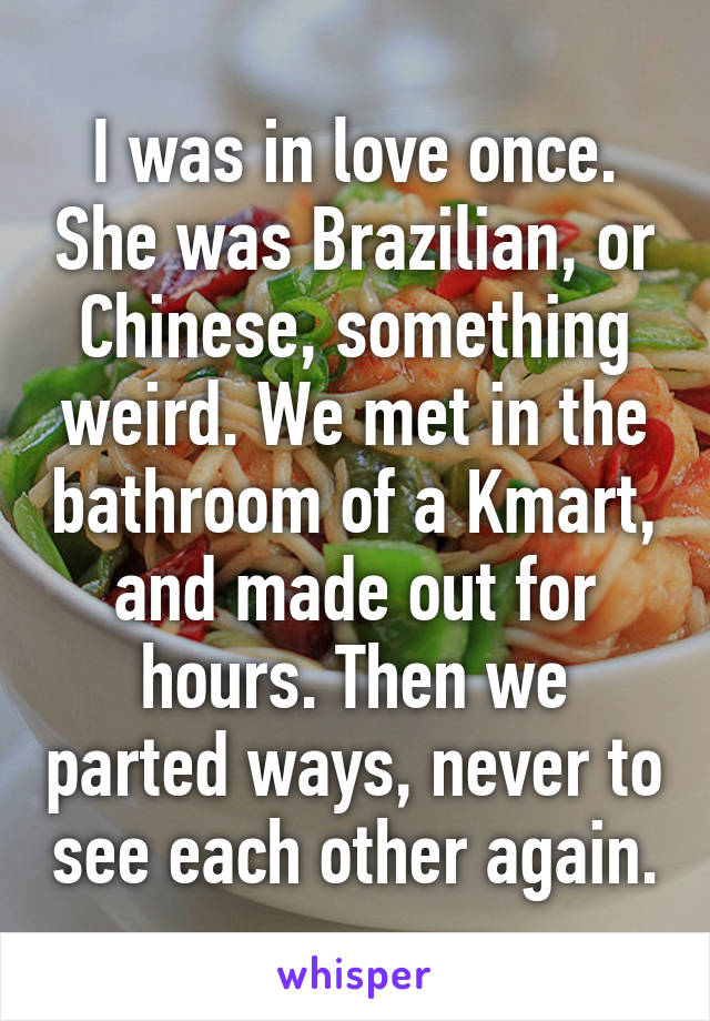 I was in love once. She was Brazilian, or Chinese, something weird. We met in the bathroom of a Kmart, and made out for hours. Then we parted ways, never to see each other again.