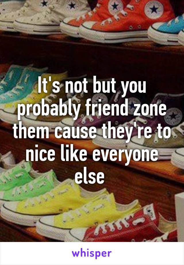 It's not but you probably friend zone them cause they're to nice like everyone else 