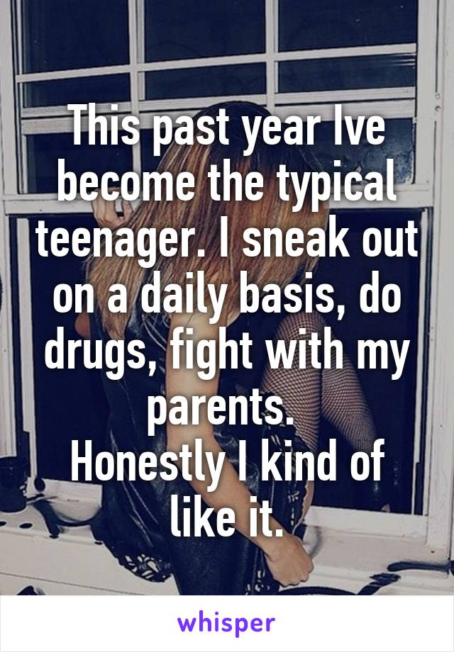 This past year Ive become the typical teenager. I sneak out on a daily basis, do drugs, fight with my parents. 
Honestly I kind of like it.