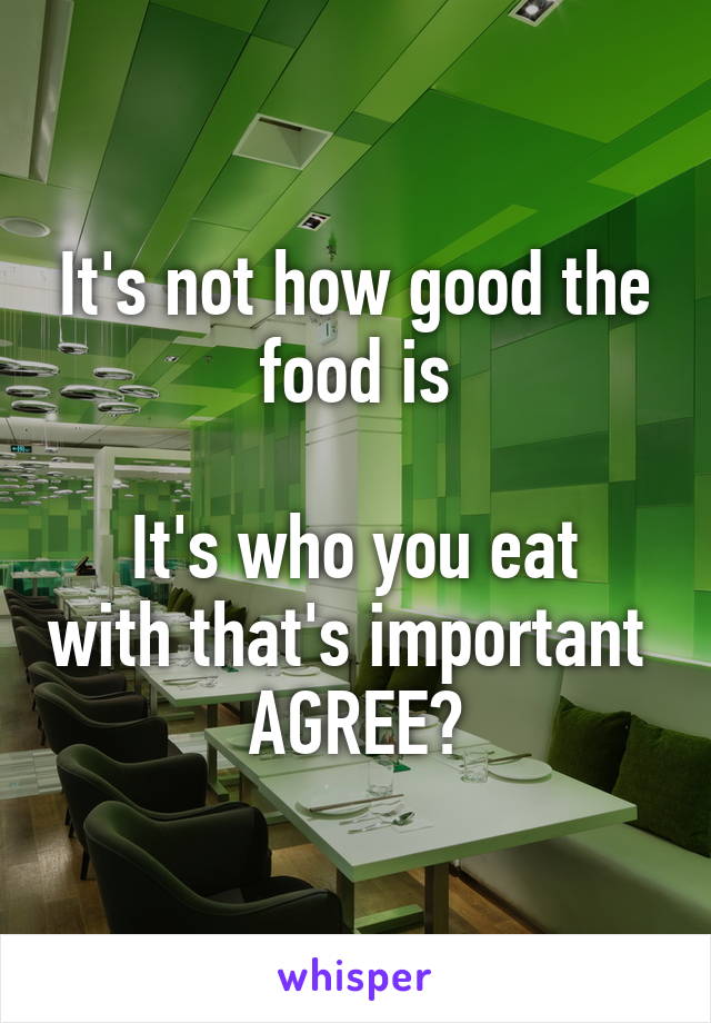 It's not how good the food is

It's who you eat with that's important 
AGREE?