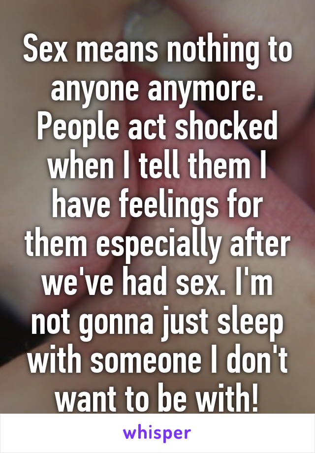 Sex means nothing to anyone anymore. People act shocked when I tell them I have feelings for them especially after we've had sex. I'm not gonna just sleep with someone I don't want to be with!