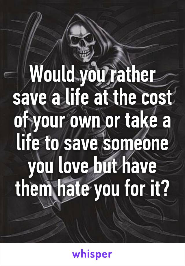 Would you rather save a life at the cost of your own or take a life to save someone you love but have them hate you for it?