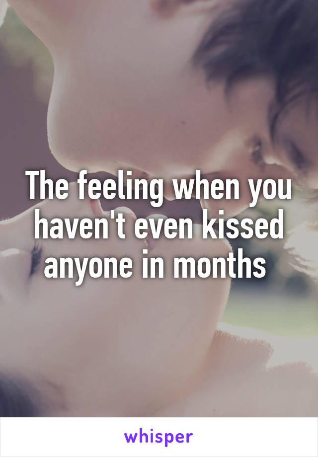 The feeling when you haven't even kissed anyone in months 