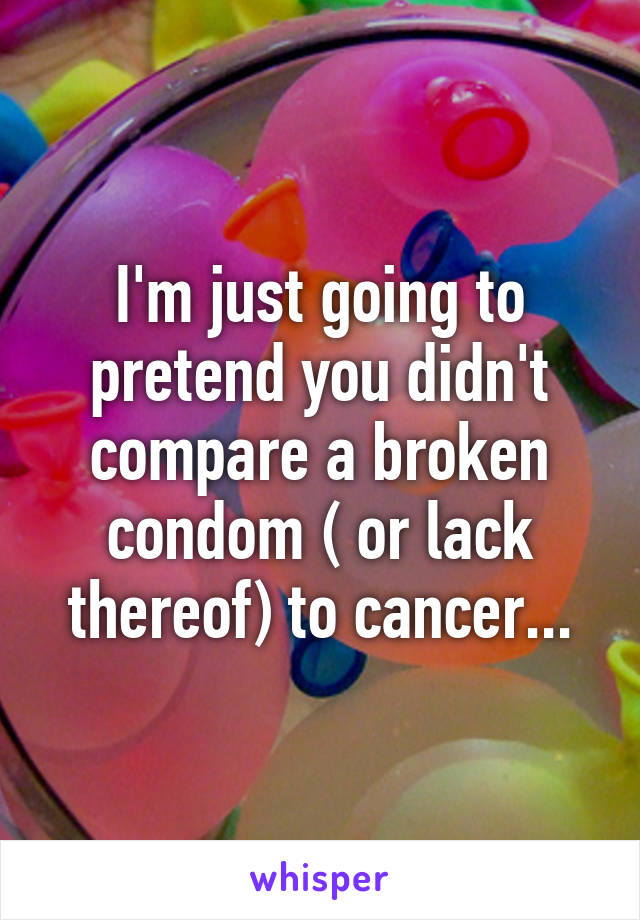 I'm just going to pretend you didn't compare a broken condom ( or lack thereof) to cancer...