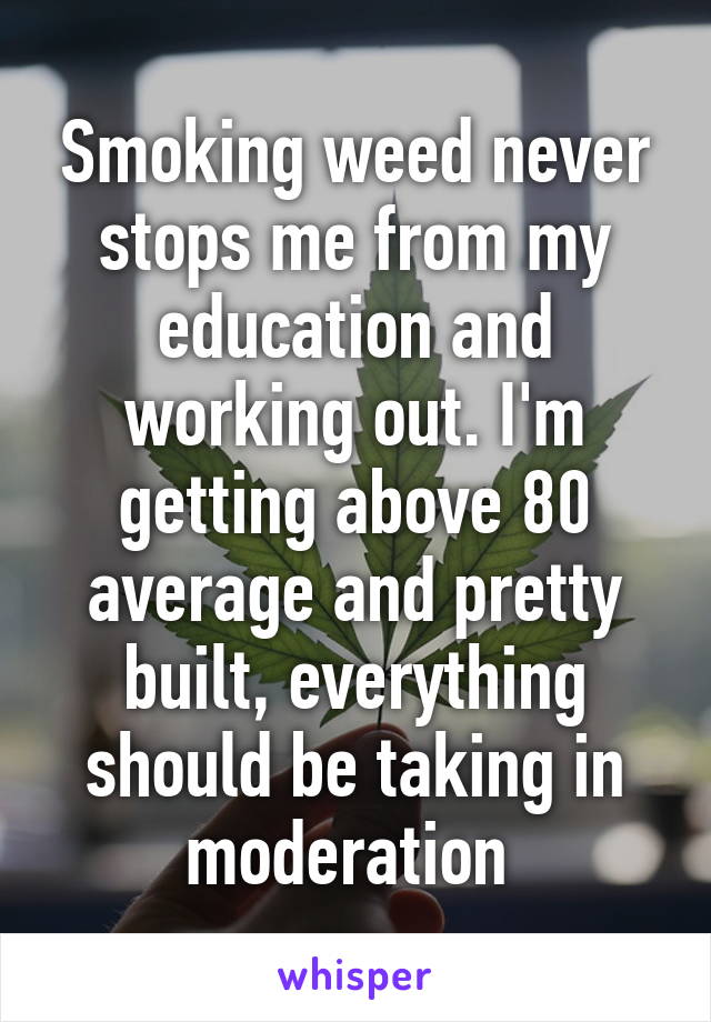 Smoking weed never stops me from my education and working out. I'm getting above 80 average and pretty built, everything should be taking in moderation 