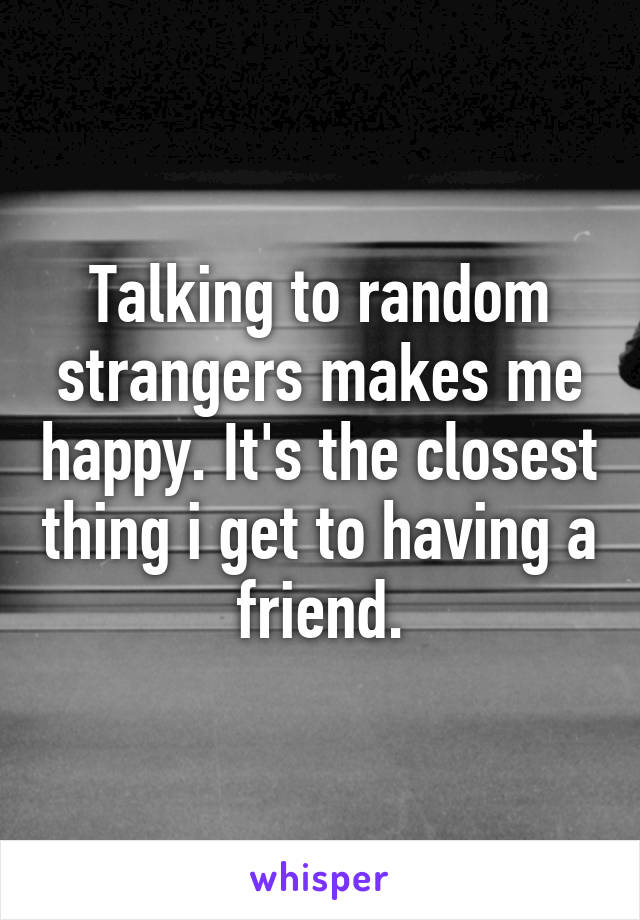 Talking to random strangers makes me happy. It's the closest thing i get to having a friend.