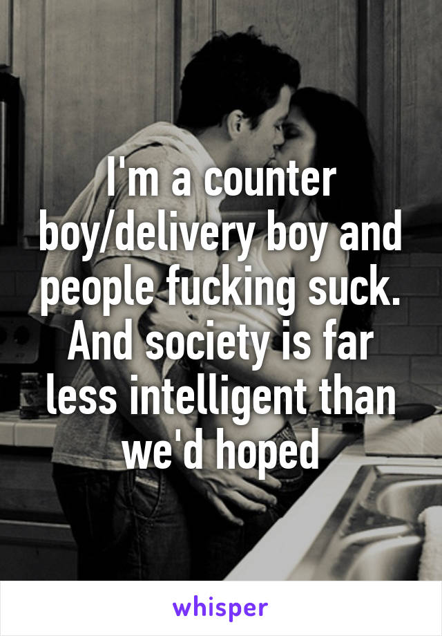 I'm a counter boy/delivery boy and people fucking suck. And society is far less intelligent than we'd hoped