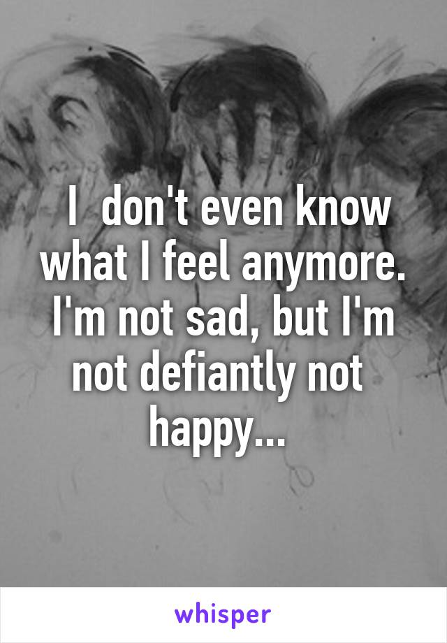  I  don't even know what I feel anymore. I'm not sad, but I'm not defiantly not  happy... 