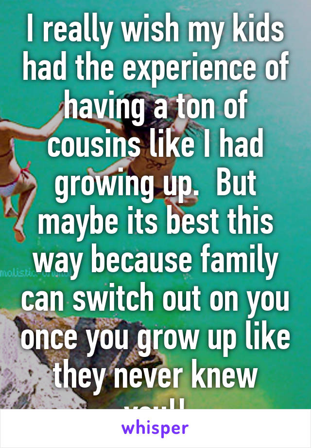 I really wish my kids had the experience of having a ton of cousins like I had growing up.  But maybe its best this way because family can switch out on you once you grow up like they never knew you!!