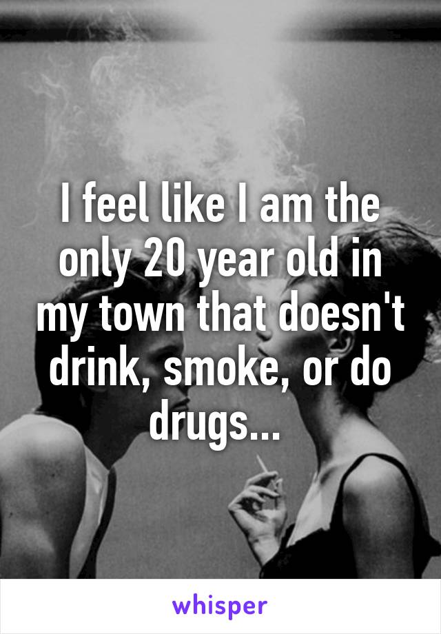 I feel like I am the only 20 year old in my town that doesn't drink, smoke, or do drugs... 