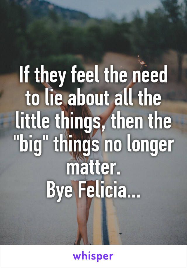 If they feel the need to lie about all the little things, then the "big" things no longer matter.
Bye Felicia...