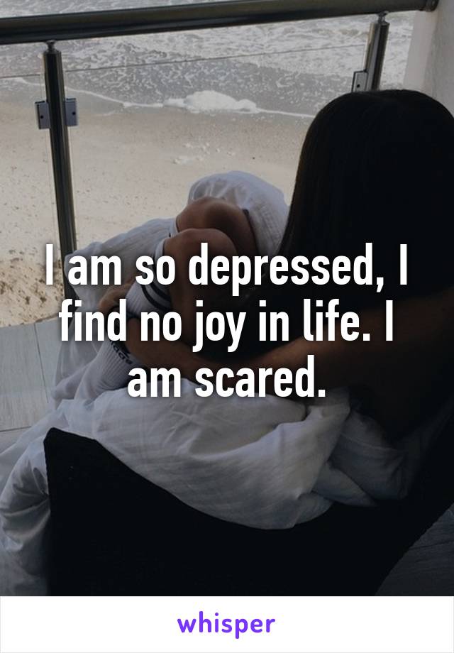 I am so depressed, I find no joy in life. I am scared.