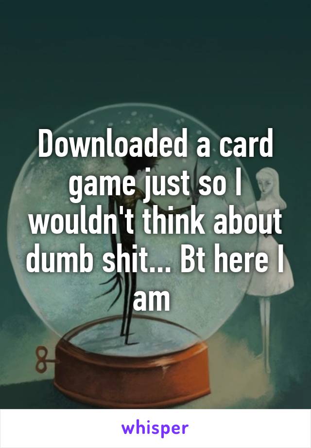 Downloaded a card game just so I wouldn't think about dumb shit... Bt here I am 