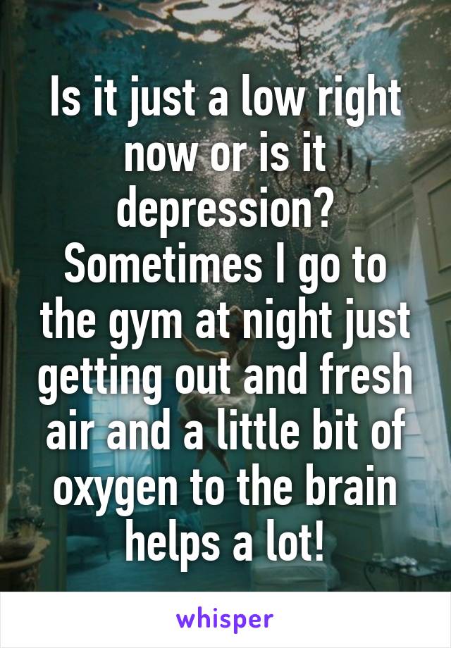 Is it just a low right now or is it depression?
Sometimes I go to the gym at night just getting out and fresh air and a little bit of oxygen to the brain helps a lot!