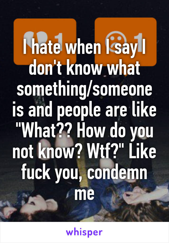 I hate when I say I don't know what something/someone is and people are like "What?? How do you not know? Wtf?" Like fuck you, condemn me