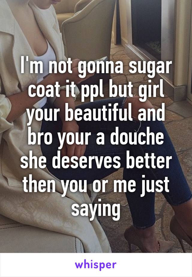 I'm not gonna sugar coat it ppl but girl your beautiful and bro your a douche she deserves better then you or me just saying