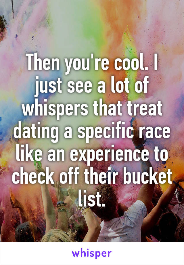 Then you're cool. I just see a lot of whispers that treat dating a specific race like an experience to check off their bucket list.