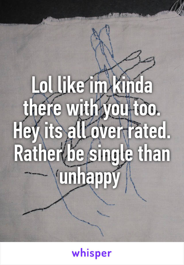 Lol like im kinda there with you too. Hey its all over rated. Rather be single than unhappy 