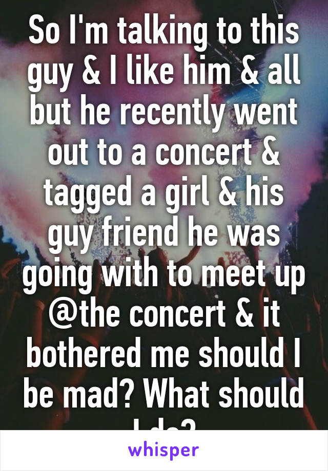 So I'm talking to this guy & I like him & all but he recently went out to a concert & tagged a girl & his guy friend he was going with to meet up @the concert & it bothered me should I be mad? What should I do?