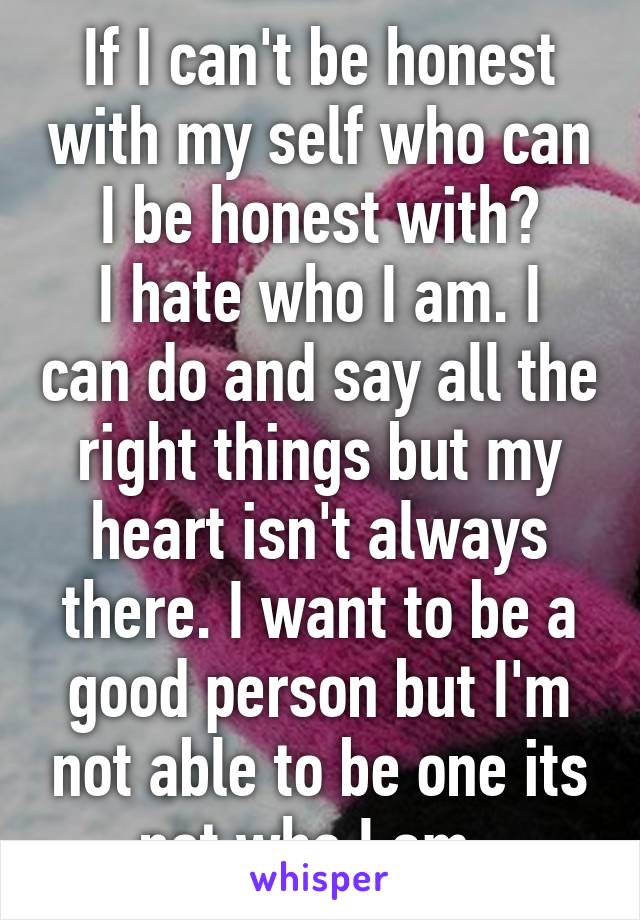 If I can't be honest with my self who can I be honest with?
I hate who I am. I can do and say all the right things but my heart isn't always there. I want to be a good person but I'm not able to be one its not who I am. 