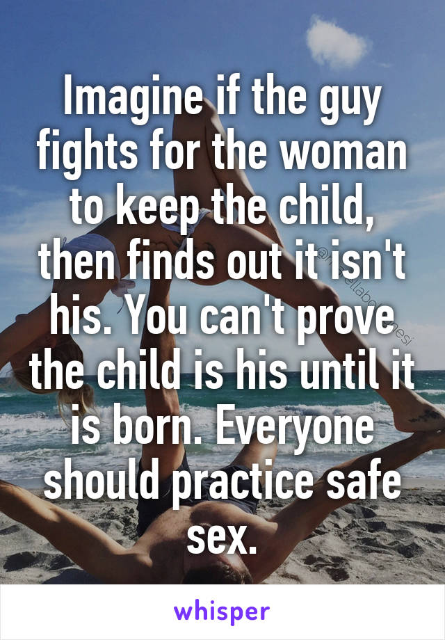 Imagine if the guy fights for the woman to keep the child, then finds out it isn't his. You can't prove the child is his until it is born. Everyone should practice safe sex.