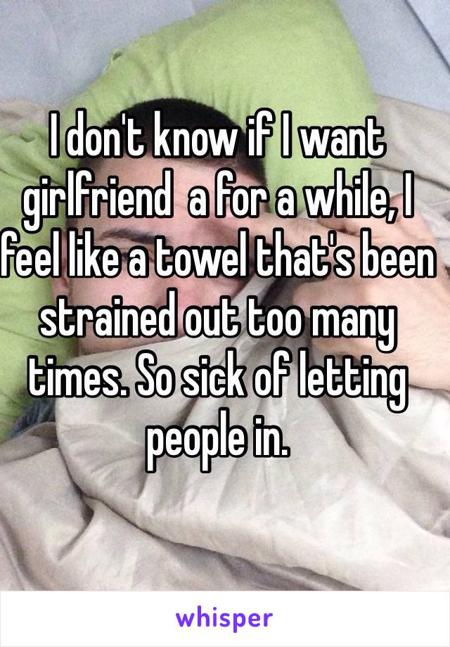 I don't know if I want girlfriend  a for a while, I feel like a towel that's been strained out too many times. So sick of letting people in. 