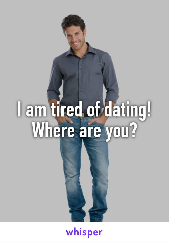 I am tired of dating! Where are you?