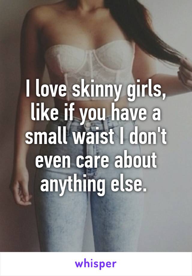 I love skinny girls, like if you have a small waist I don't even care about anything else. 