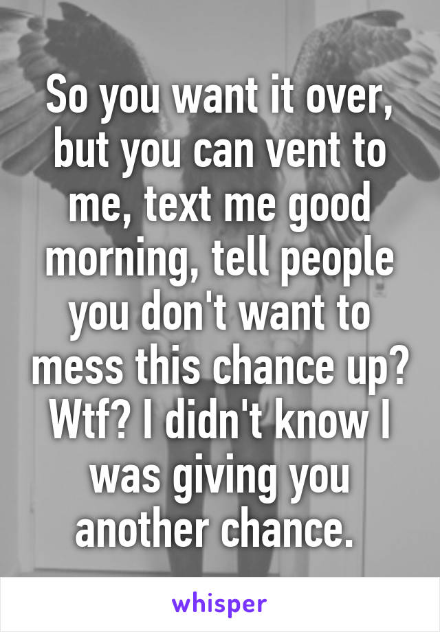 So you want it over, but you can vent to me, text me good morning, tell people you don't want to mess this chance up? Wtf? I didn't know I was giving you another chance. 