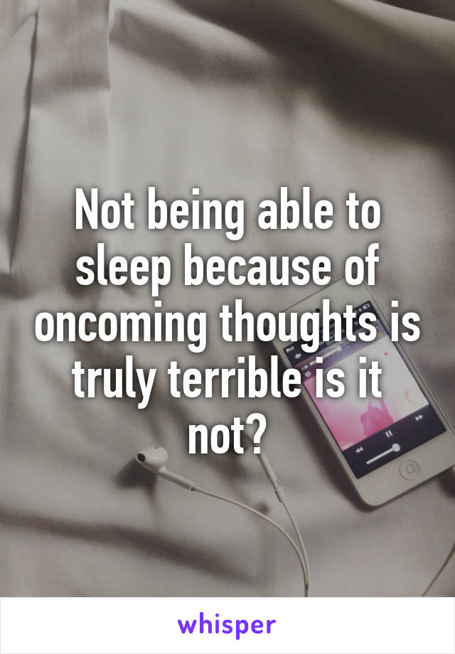 Not being able to sleep because of oncoming thoughts is truly terrible is it not?