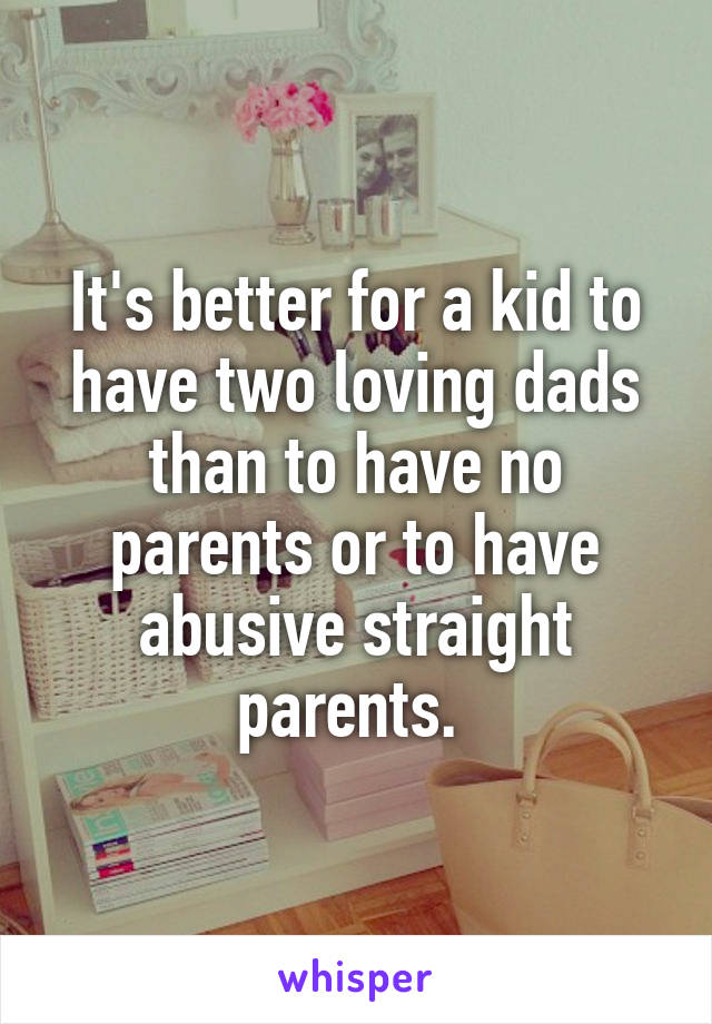 It's better for a kid to have two loving dads than to have no parents or to have abusive straight parents. 