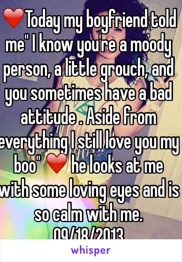 ❤️Today my boyfriend told me" I know you're a moody person, a little grouch, and you sometimes have a bad attitude . Aside from everything I still love you my boo" ❤️ he looks at me with some loving eyes and is so calm with me. 09/18/2013