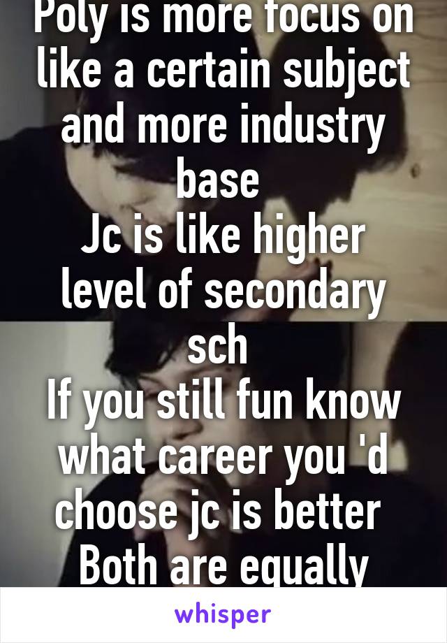 Poly is more focus on like a certain subject and more industry base 
Jc is like higher level of secondary sch 
If you still fun know what career you 'd choose jc is better 
Both are equally stress tho