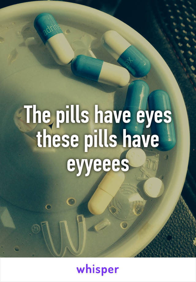 The pills have eyes these pills have eyyeees