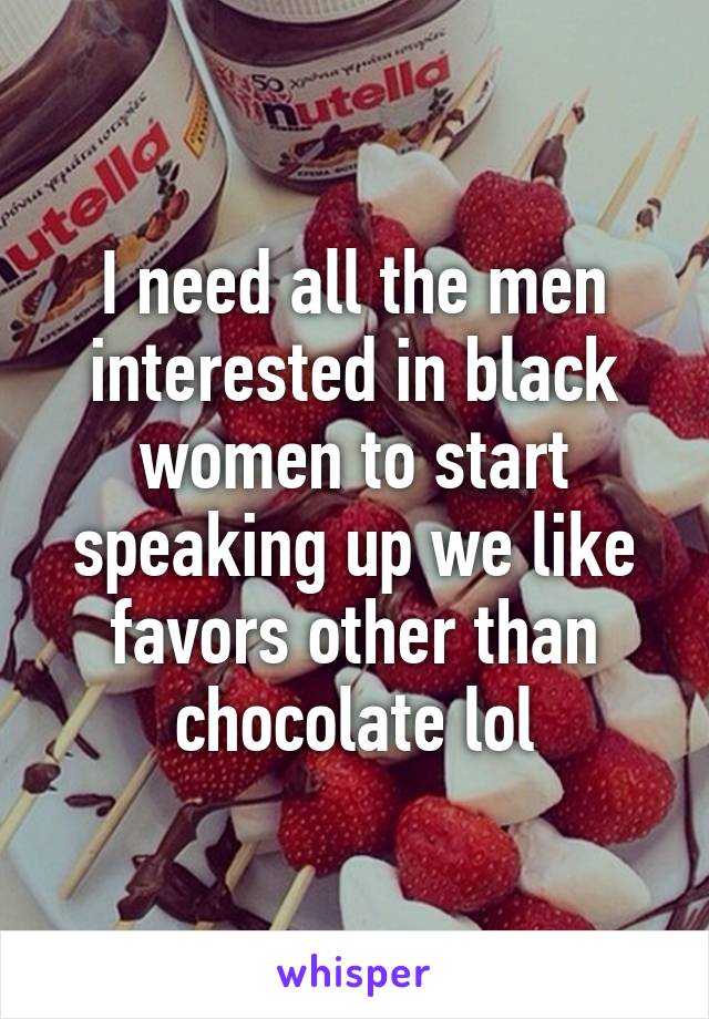 I need all the men interested in black women to start speaking up we like favors other than chocolate lol