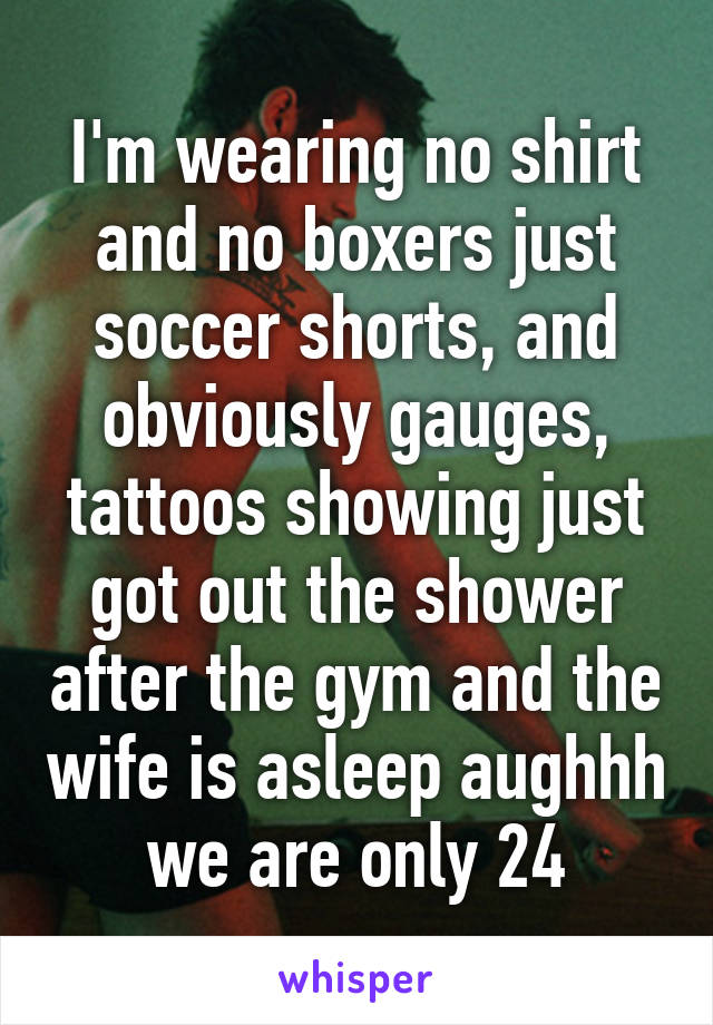 I'm wearing no shirt and no boxers just soccer shorts, and obviously gauges, tattoos showing just got out the shower after the gym and the wife is asleep aughhh we are only 24