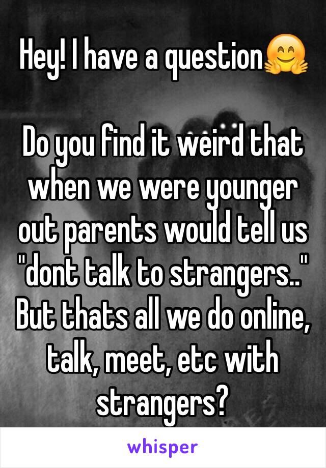 Hey! I have a question🤗

Do you find it weird that when we were younger out parents would tell us "dont talk to strangers.." But thats all we do online, talk, meet, etc with strangers?